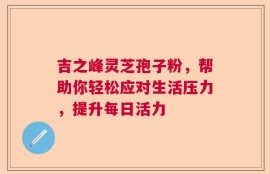 吉之峰灵芝孢子粉，帮助你轻松应对生活压力，提升每日活力