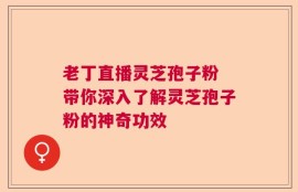 老丁直播灵芝孢子粉 带你深入了解灵芝孢子粉的神奇功效