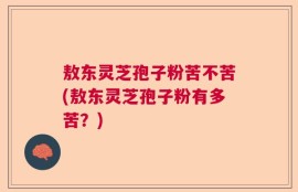 敖东灵芝孢子粉苦不苦(敖东灵芝孢子粉有多苦？)