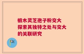 椴木灵芝孢子粉交大 探索其独特之处与交大的关联研究