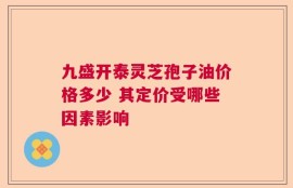 九盛开泰灵芝孢子油价格多少 其定价受哪些因素影响