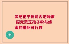 灵芝孢子粉能否泡蜂蜜 探究灵芝孢子粉与蜂蜜的搭配可行性