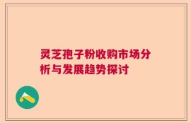 灵芝孢子粉收购市场分析与发展趋势探讨