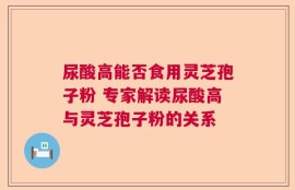尿酸高能否食用灵芝孢子粉 专家解读尿酸高与灵芝孢子粉的关系