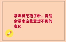 常喝灵芝孢子粉，竟然会带来这些意想不到的变化