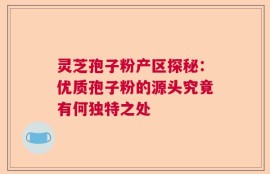 灵芝孢子粉产区探秘：优质孢子粉的源头究竟有何独特之处
