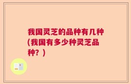 我国灵芝的品种有几种(我国有多少种灵芝品种？)