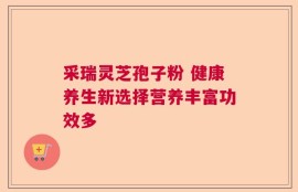 采瑞灵芝孢子粉 健康养生新选择营养丰富功效多