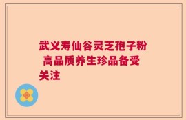 武义寿仙谷灵芝孢子粉 高品质养生珍品备受关注