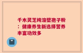 千木灵芝纯溶壁孢子粉：健康养生新选择营养丰富功效多