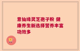 意仙缘灵芝孢子粉 健康养生新选择营养丰富功效多