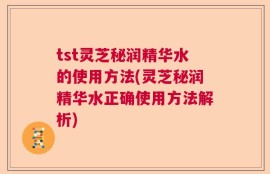 tst灵芝秘润精华水的使用方法(灵芝秘润精华水正确使用方法解析)
