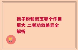 孢子粉和灵芝哪个作用更大 二者功效差异全解析