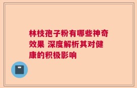 林枝孢子粉有哪些神奇效果 深度解析其对健康的积极影响