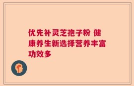 优先补灵芝孢子粉 健康养生新选择营养丰富功效多