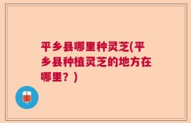 平乡县哪里种灵芝(平乡县种植灵芝的地方在哪里？)