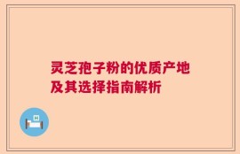 灵芝孢子粉的优质产地及其选择指南解析