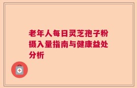 老年人每日灵芝孢子粉摄入量指南与健康益处分析