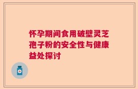 怀孕期间食用破壁灵芝孢子粉的安全性与健康益处探讨