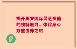 揭开美罗国际灵芝多糖的独特魅力，体验身心双重滋养之旅