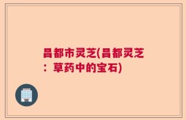 昌都市灵芝(昌都灵芝：草药中的宝石)
