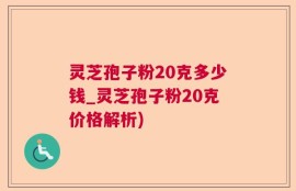 灵芝孢子粉20克多少钱_灵芝孢子粉20克价格解析)