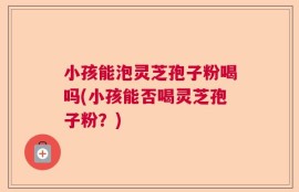 小孩能泡灵芝孢子粉喝吗(小孩能否喝灵芝孢子粉？)