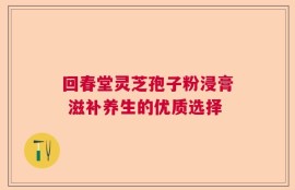 回春堂灵芝孢子粉浸膏 滋补养生的优质选择