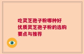 吃灵芝孢子粉哪种好 优质灵芝孢子粉的选购要点与推荐
