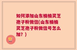 如何添加山东楠楠灵芝孢子粉微信(山东楠楠灵芝孢子粉微信号怎么加？)