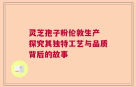 灵芝孢子粉伦敦生产 探究其独特工艺与品质背后的故事