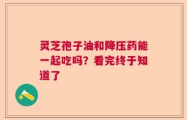 灵芝孢子油和降压药能一起吃吗？看完终于知道了