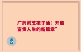 广药灵芝孢子油：开启富贵人生的新篇章”