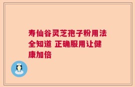 寿仙谷灵芝孢子粉用法全知道 正确服用让健康加倍