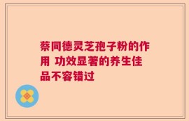 蔡同德灵芝孢子粉的作用 功效显著的养生佳品不容错过