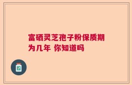 富硒灵芝孢子粉保质期为几年 你知道吗