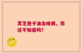 灵芝孢子油治啥病，你还不知道吗？