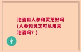 泡酒用人参和灵芝好吗(人参和灵芝可以用来泡酒吗？)
