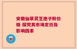 安徽仙草灵芝孢子粉价格 探究其市场定价及影响因素