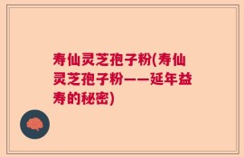 寿仙灵芝孢子粉(寿仙灵芝孢子粉——延年益寿的秘密)