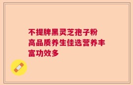 不提牌黑灵芝孢子粉 高品质养生佳选营养丰富功效多
