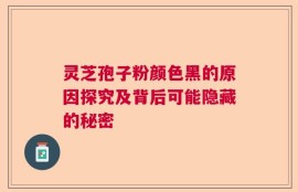 灵芝孢子粉颜色黑的原因探究及背后可能隐藏的秘密