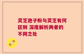 灵芝孢子粉与灵芝有何区别 深度解析两者的不同之处