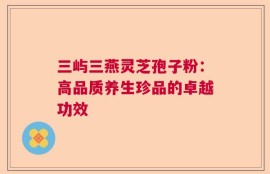 三屿三燕灵芝孢子粉：高品质养生珍品的卓越功效