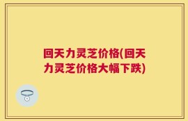 回天力灵芝价格(回天力灵芝价格大幅下跌)
