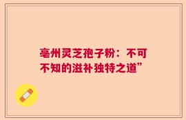 亳州灵芝孢子粉：不可不知的滋补独特之道”