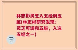 林志彬灵芝入五经调五脏(林志彬研究发现：灵芝可调和五脏，入选五经之一)