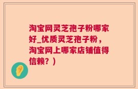 淘宝网灵芝孢子粉哪家好_优质灵芝孢子粉，淘宝网上哪家店铺值得信赖？)