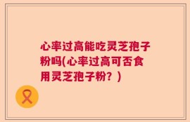 心率过高能吃灵芝孢子粉吗(心率过高可否食用灵芝孢子粉？)