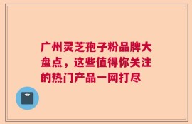 广州灵芝孢子粉品牌大盘点，这些值得你关注的热门产品一网打尽